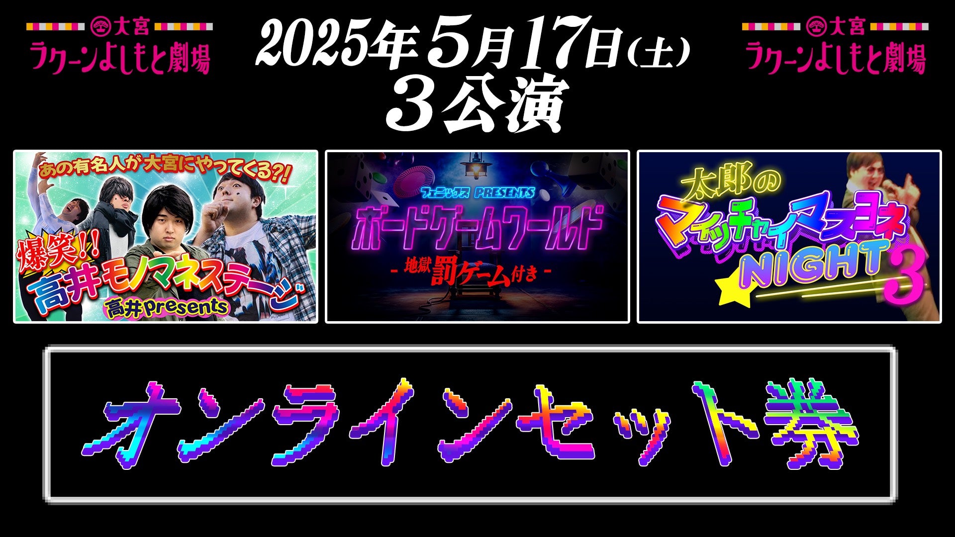 【セット券】《5/17（土）オンラインセット券》（1）高井 presents 爆笑！！高井モノマネステージ（2）フェニックス presents ボードゲームワールド―地獄罰ゲーム付き―（3）太郎 presents マイッチャイマスヨネ Night 3（5/17）