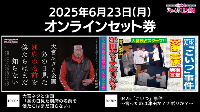 【セット券】《6/23（月）オンラインセット券》（1）大宮ネタと企画「あの日見た別府の名前を僕たちはまだ知らない」（2）0425「こいつ」事件～言ったのは津田か？ナポリか？～（6/23）